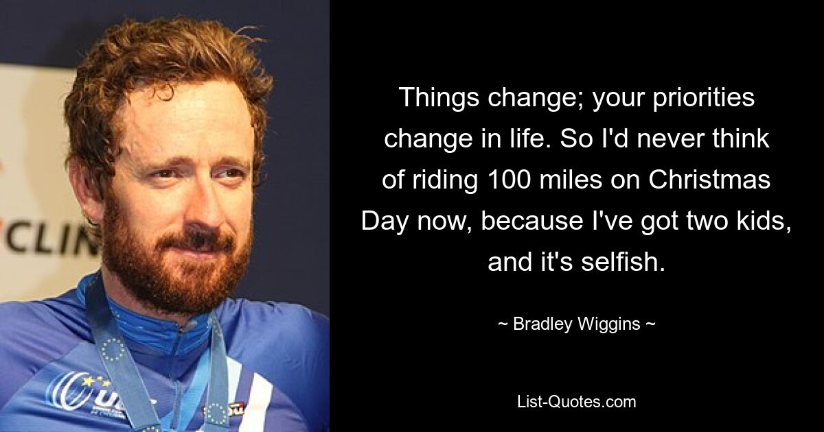 Things change; your priorities change in life. So I'd never think of riding 100 miles on Christmas Day now, because I've got two kids, and it's selfish. — © Bradley Wiggins