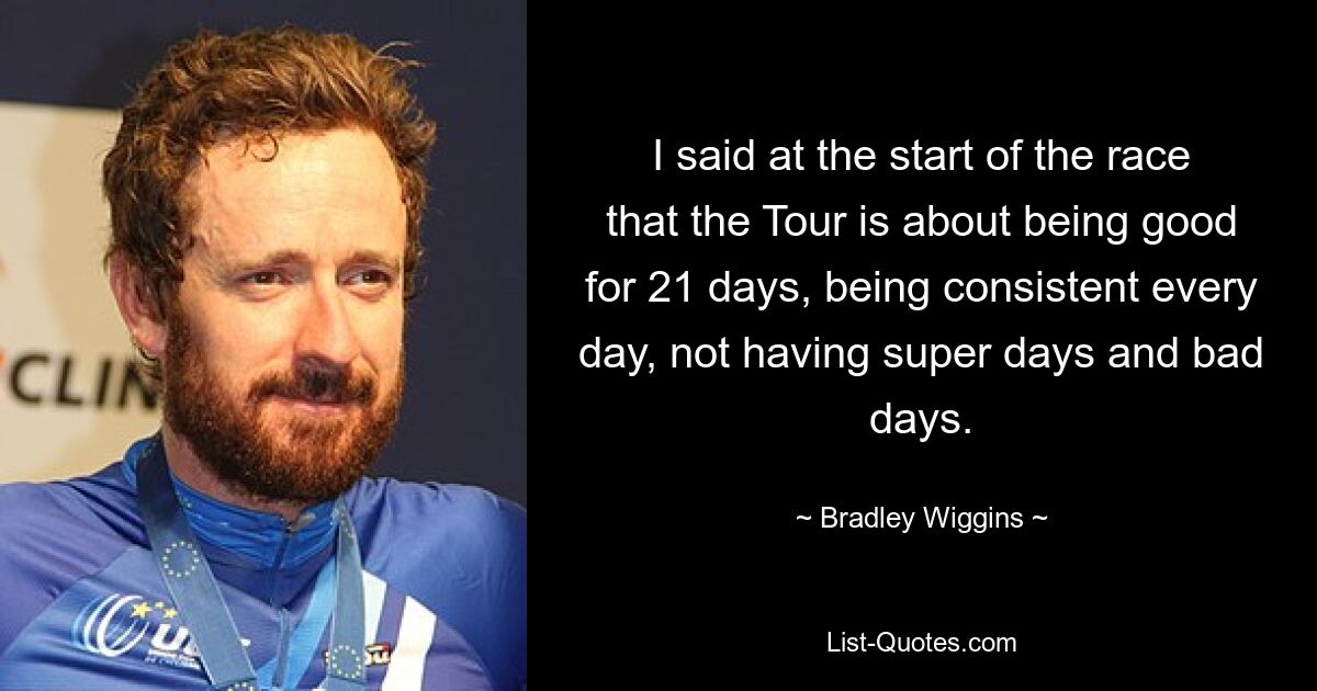 I said at the start of the race that the Tour is about being good for 21 days, being consistent every day, not having super days and bad days. — © Bradley Wiggins