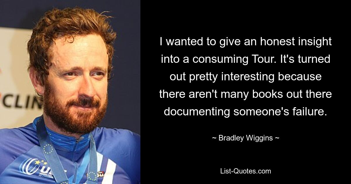 I wanted to give an honest insight into a consuming Tour. It's turned out pretty interesting because there aren't many books out there documenting someone's failure. — © Bradley Wiggins