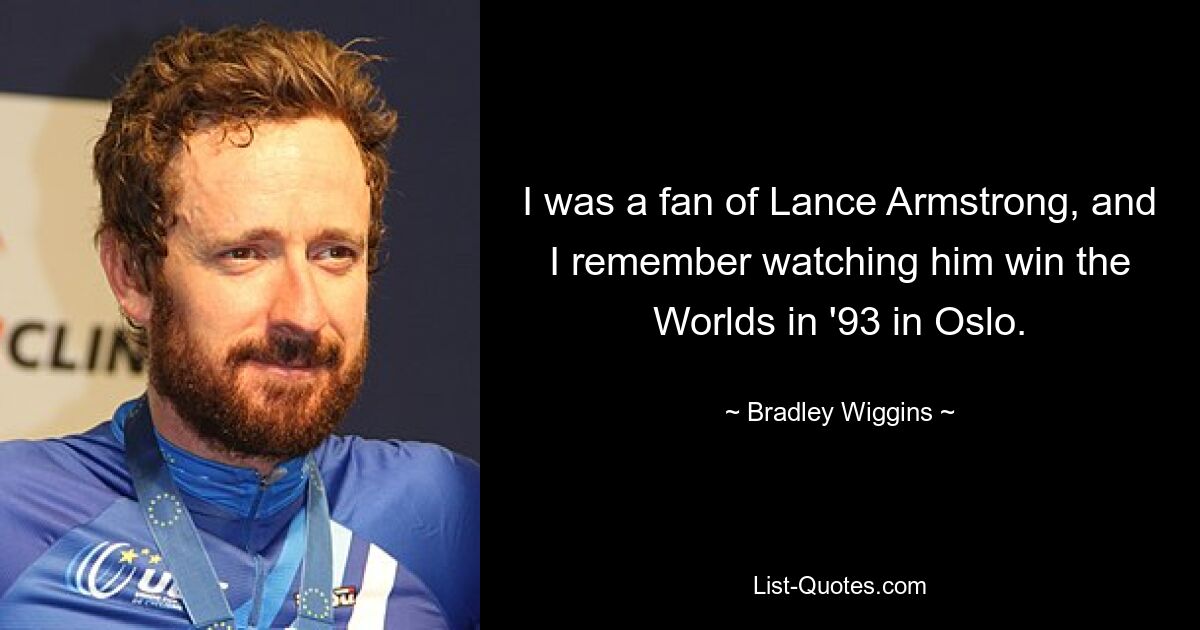 I was a fan of Lance Armstrong, and I remember watching him win the Worlds in '93 in Oslo. — © Bradley Wiggins