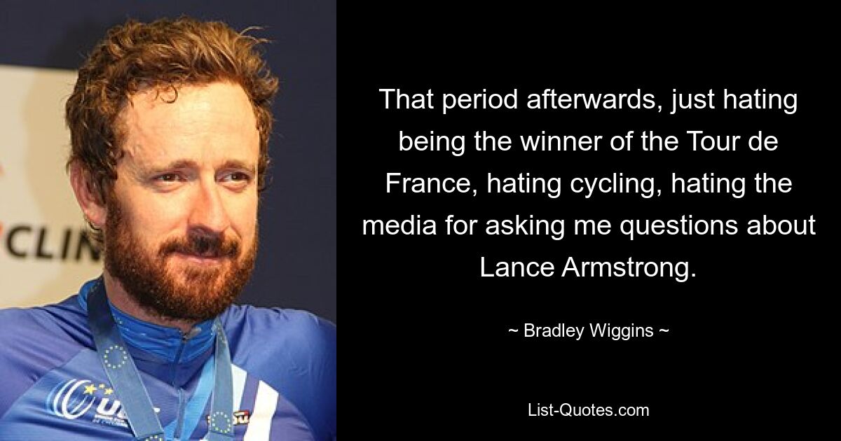 That period afterwards, just hating being the winner of the Tour de France, hating cycling, hating the media for asking me questions about Lance Armstrong. — © Bradley Wiggins