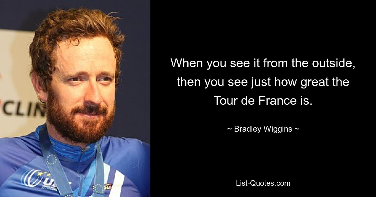 When you see it from the outside, then you see just how great the Tour de France is. — © Bradley Wiggins