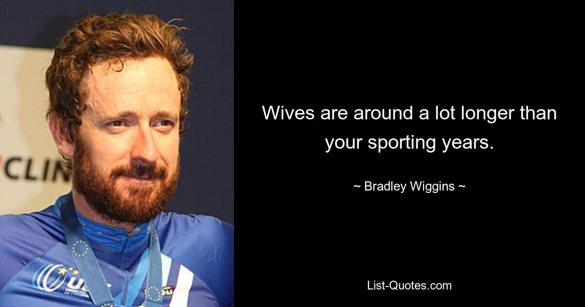 Wives are around a lot longer than your sporting years. — © Bradley Wiggins