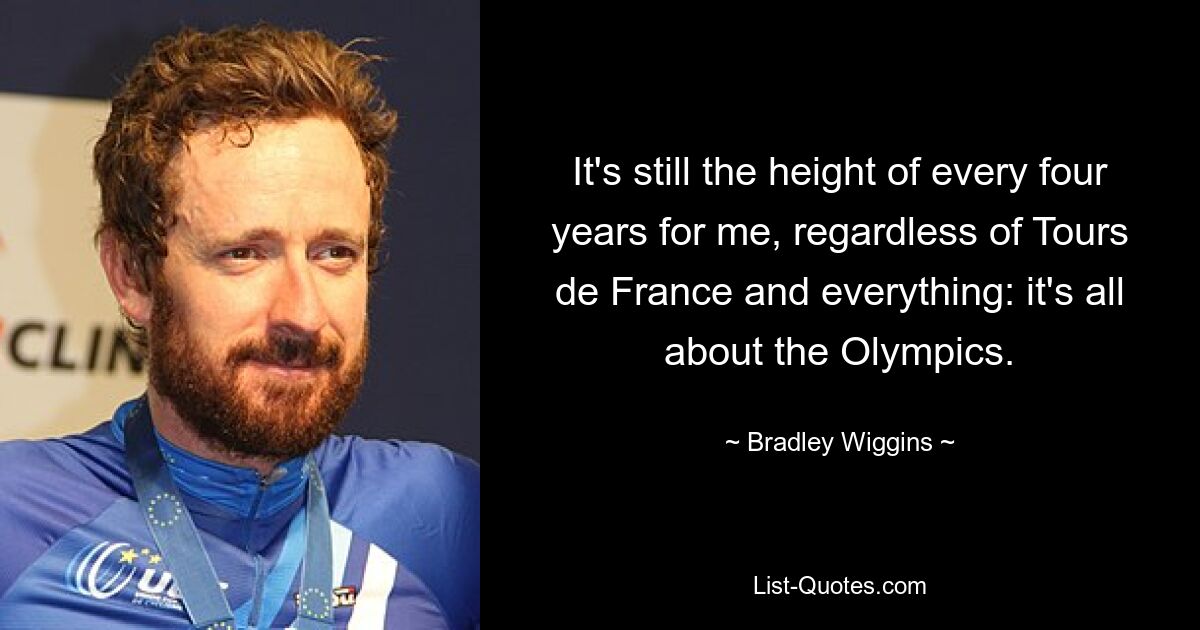 It's still the height of every four years for me, regardless of Tours de France and everything: it's all about the Olympics. — © Bradley Wiggins