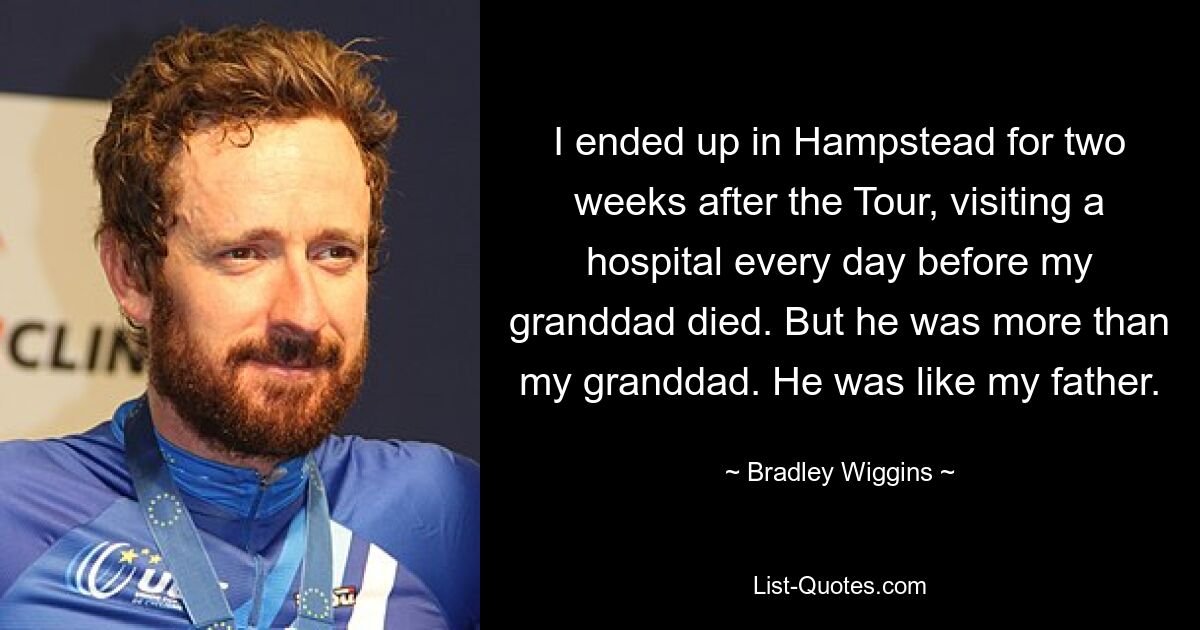 I ended up in Hampstead for two weeks after the Tour, visiting a hospital every day before my granddad died. But he was more than my granddad. He was like my father. — © Bradley Wiggins