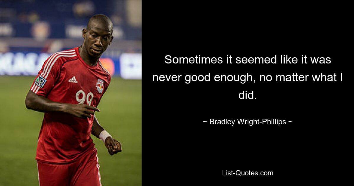 Sometimes it seemed like it was never good enough, no matter what I did. — © Bradley Wright-Phillips