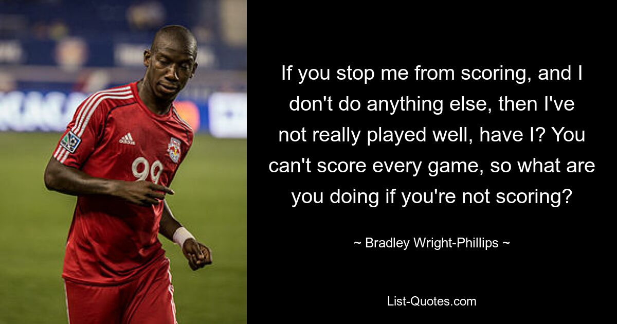 If you stop me from scoring, and I don't do anything else, then I've not really played well, have I? You can't score every game, so what are you doing if you're not scoring? — © Bradley Wright-Phillips