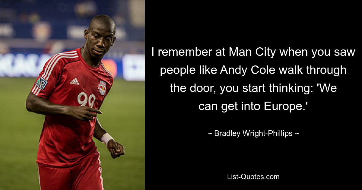 I remember at Man City when you saw people like Andy Cole walk through the door, you start thinking: 'We can get into Europe.' — © Bradley Wright-Phillips