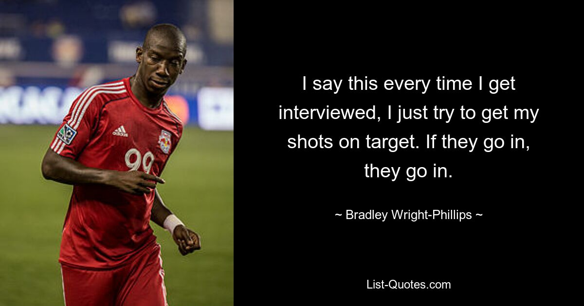 I say this every time I get interviewed, I just try to get my shots on target. If they go in, they go in. — © Bradley Wright-Phillips