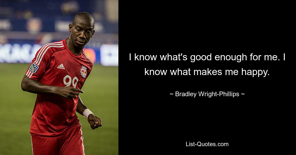 I know what's good enough for me. I know what makes me happy. — © Bradley Wright-Phillips