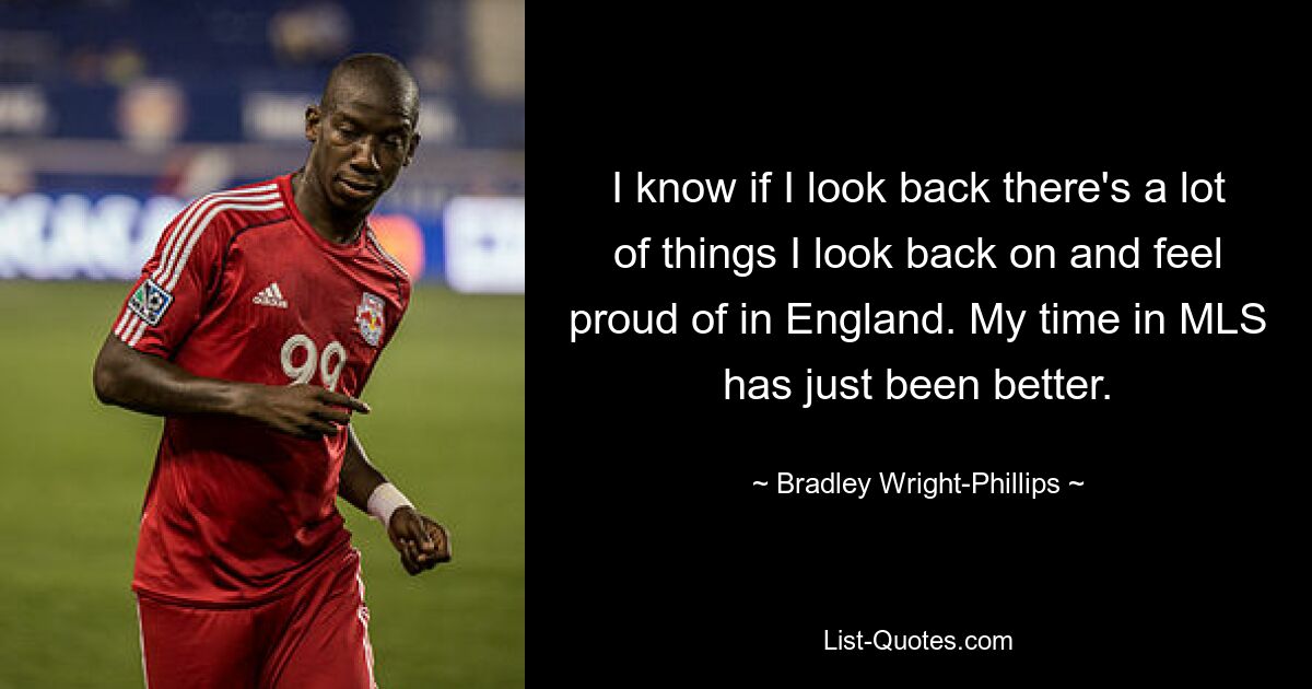 I know if I look back there's a lot of things I look back on and feel proud of in England. My time in MLS has just been better. — © Bradley Wright-Phillips