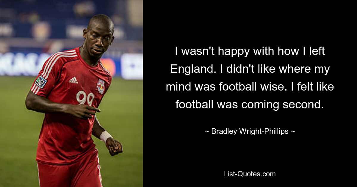 I wasn't happy with how I left England. I didn't like where my mind was football wise. I felt like football was coming second. — © Bradley Wright-Phillips