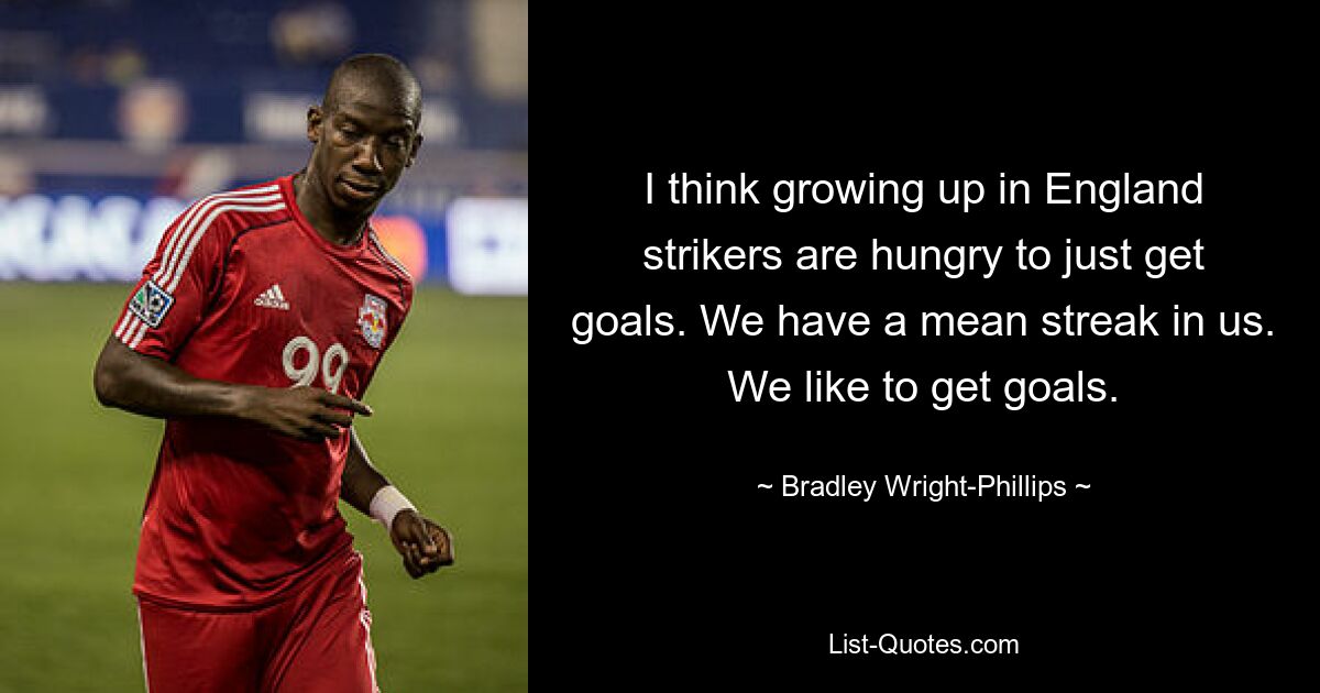 I think growing up in England strikers are hungry to just get goals. We have a mean streak in us. We like to get goals. — © Bradley Wright-Phillips