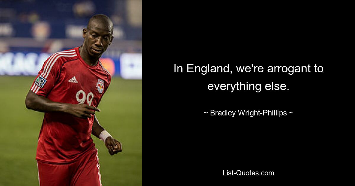 In England, we're arrogant to everything else. — © Bradley Wright-Phillips