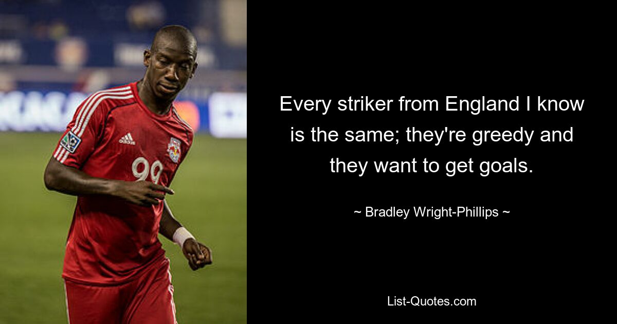 Every striker from England I know is the same; they're greedy and they want to get goals. — © Bradley Wright-Phillips