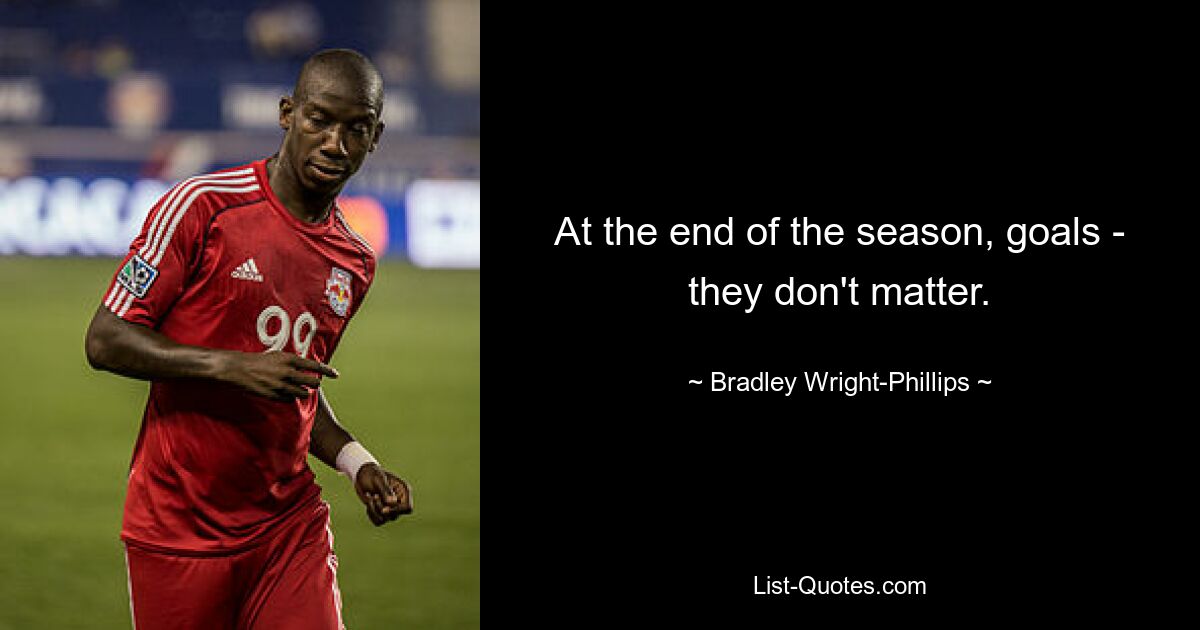 At the end of the season, goals - they don't matter. — © Bradley Wright-Phillips