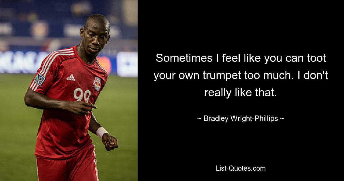 Sometimes I feel like you can toot your own trumpet too much. I don't really like that. — © Bradley Wright-Phillips