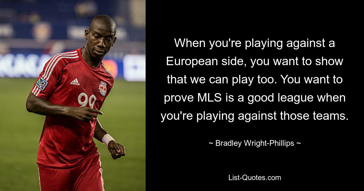 When you're playing against a European side, you want to show that we can play too. You want to prove MLS is a good league when you're playing against those teams. — © Bradley Wright-Phillips