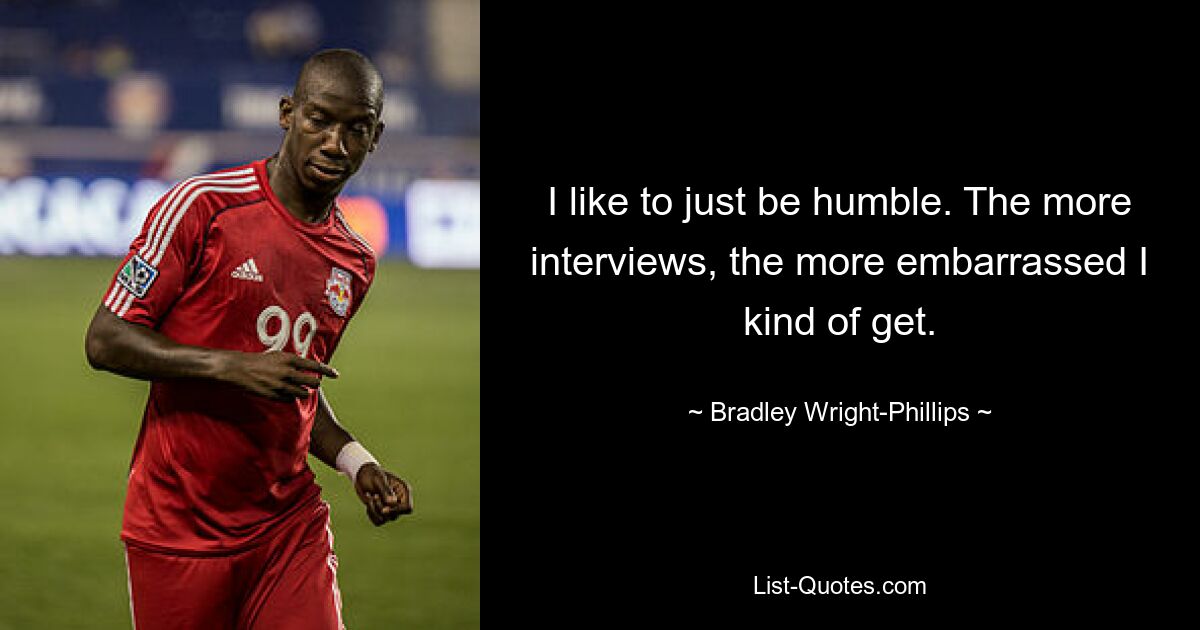 I like to just be humble. The more interviews, the more embarrassed I kind of get. — © Bradley Wright-Phillips