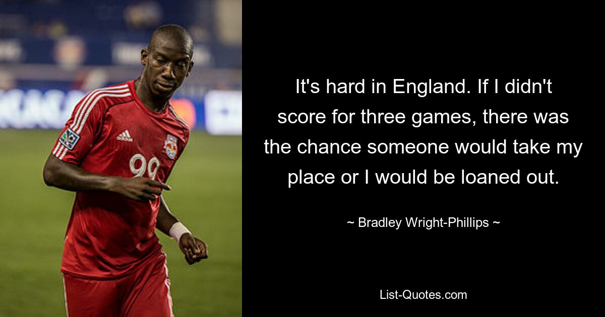 It's hard in England. If I didn't score for three games, there was the chance someone would take my place or I would be loaned out. — © Bradley Wright-Phillips