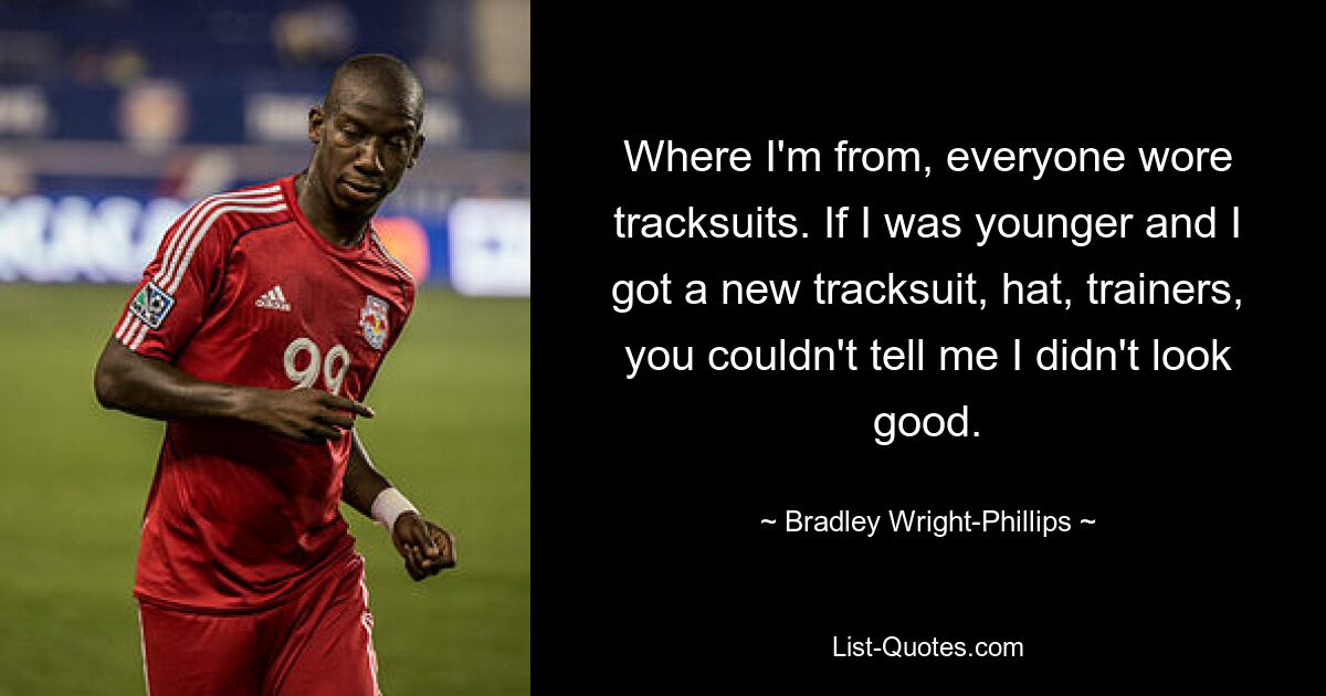 Where I'm from, everyone wore tracksuits. If I was younger and I got a new tracksuit, hat, trainers, you couldn't tell me I didn't look good. — © Bradley Wright-Phillips