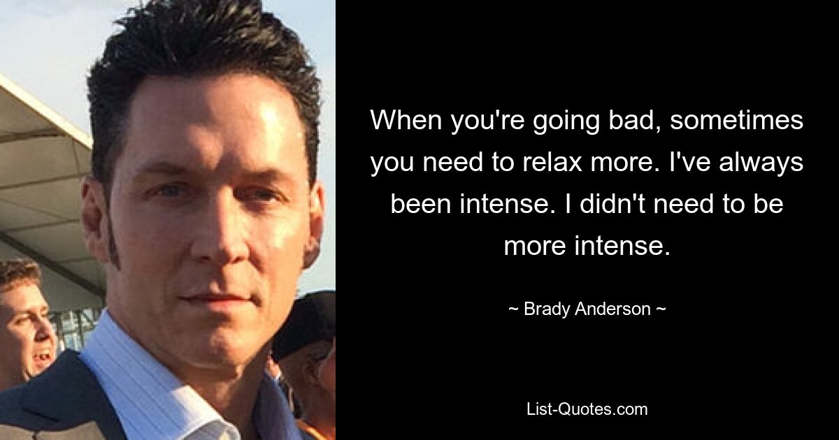 When you're going bad, sometimes you need to relax more. I've always been intense. I didn't need to be more intense. — © Brady Anderson