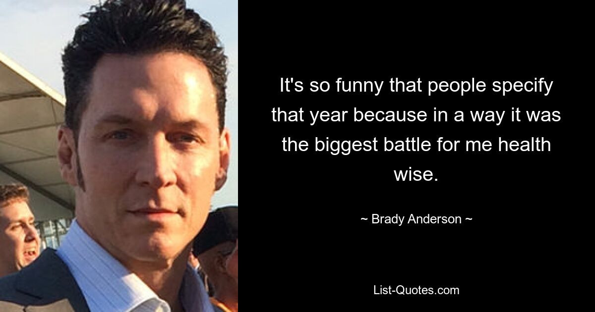 It's so funny that people specify that year because in a way it was the biggest battle for me health wise. — © Brady Anderson