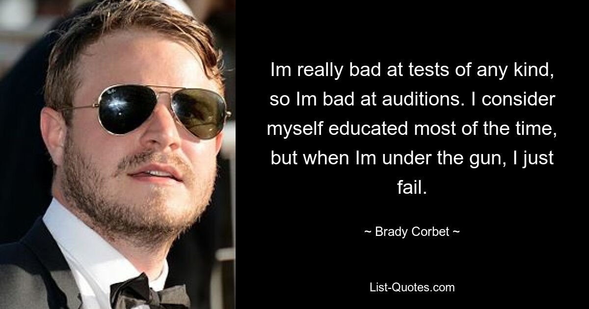 Im really bad at tests of any kind, so Im bad at auditions. I consider myself educated most of the time, but when Im under the gun, I just fail. — © Brady Corbet