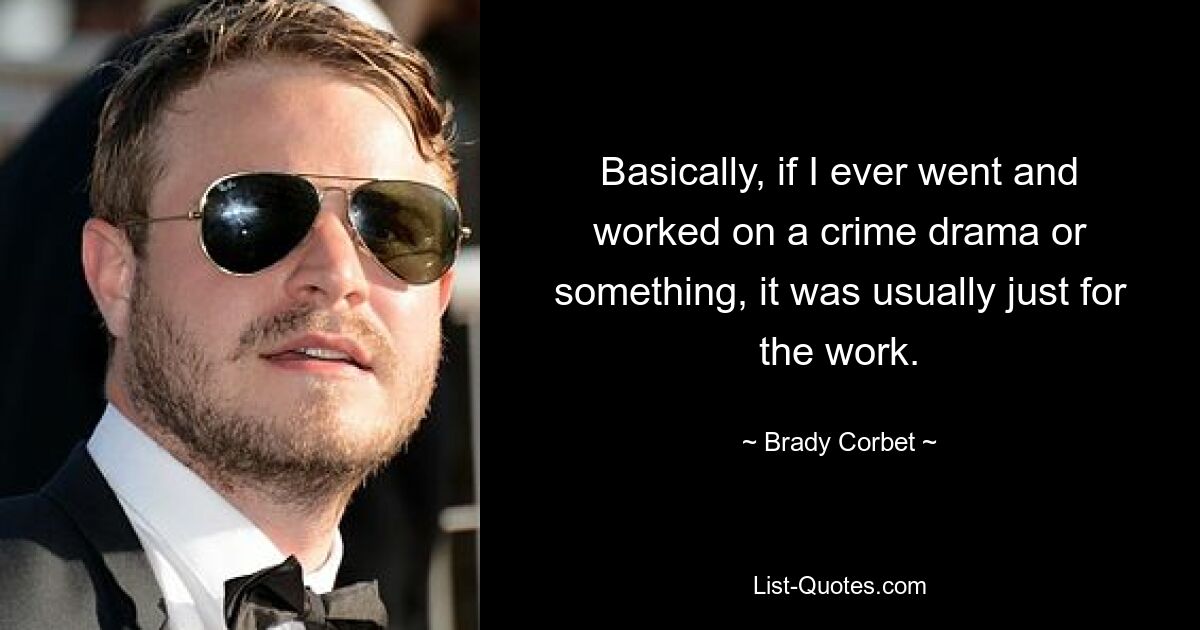 Basically, if I ever went and worked on a crime drama or something, it was usually just for the work. — © Brady Corbet