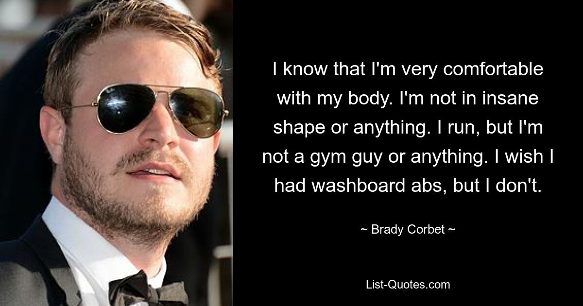 I know that I'm very comfortable with my body. I'm not in insane shape or anything. I run, but I'm not a gym guy or anything. I wish I had washboard abs, but I don't. — © Brady Corbet