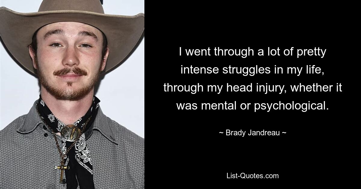 I went through a lot of pretty intense struggles in my life, through my head injury, whether it was mental or psychological. — © Brady Jandreau