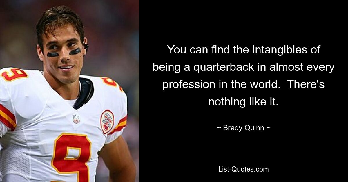 You can find the intangibles of being a quarterback in almost every profession in the world.  There's nothing like it. — © Brady Quinn