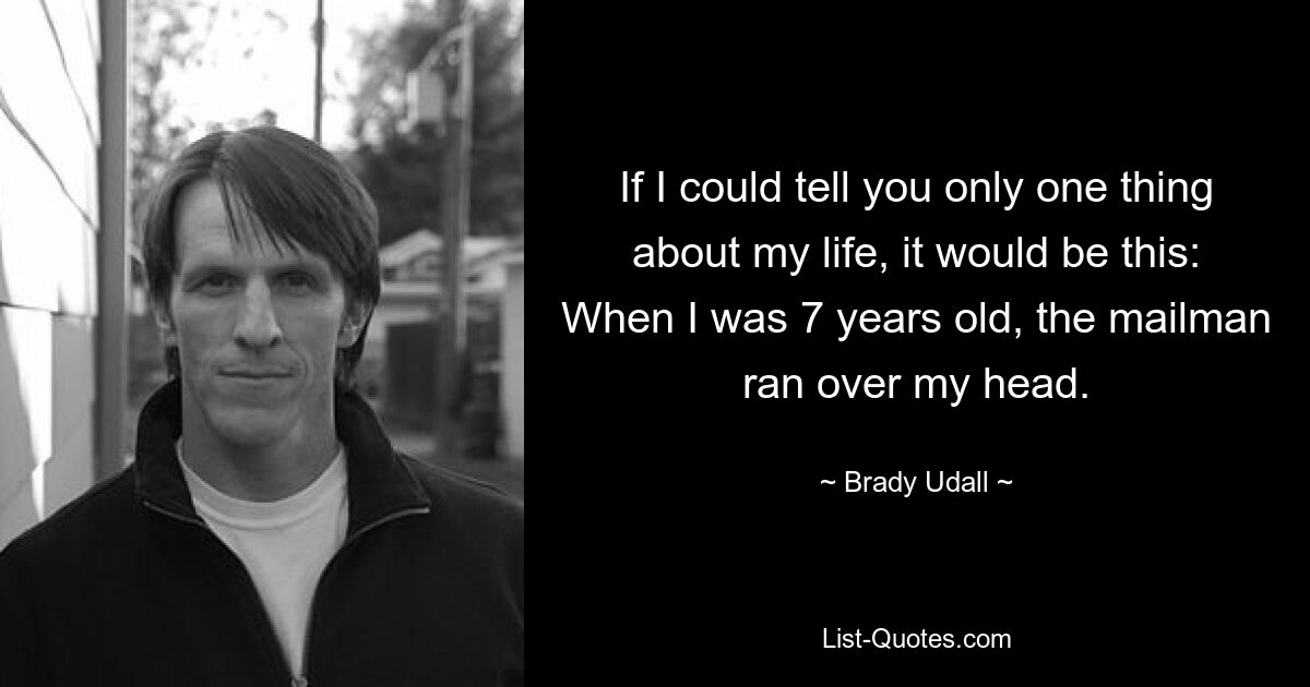 If I could tell you only one thing about my life, it would be this: When I was 7 years old, the mailman ran over my head. — © Brady Udall