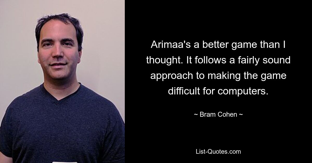 Arimaa's a better game than I thought. It follows a fairly sound approach to making the game difficult for computers. — © Bram Cohen