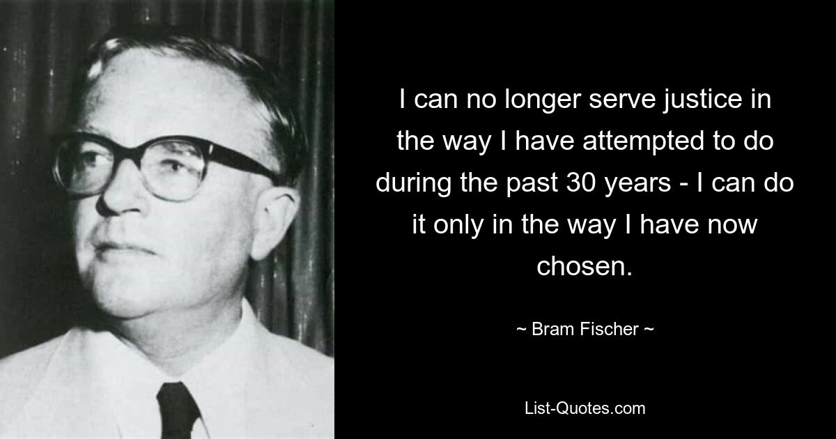 I can no longer serve justice in the way I have attempted to do during the past 30 years - I can do it only in the way I have now chosen. — © Bram Fischer