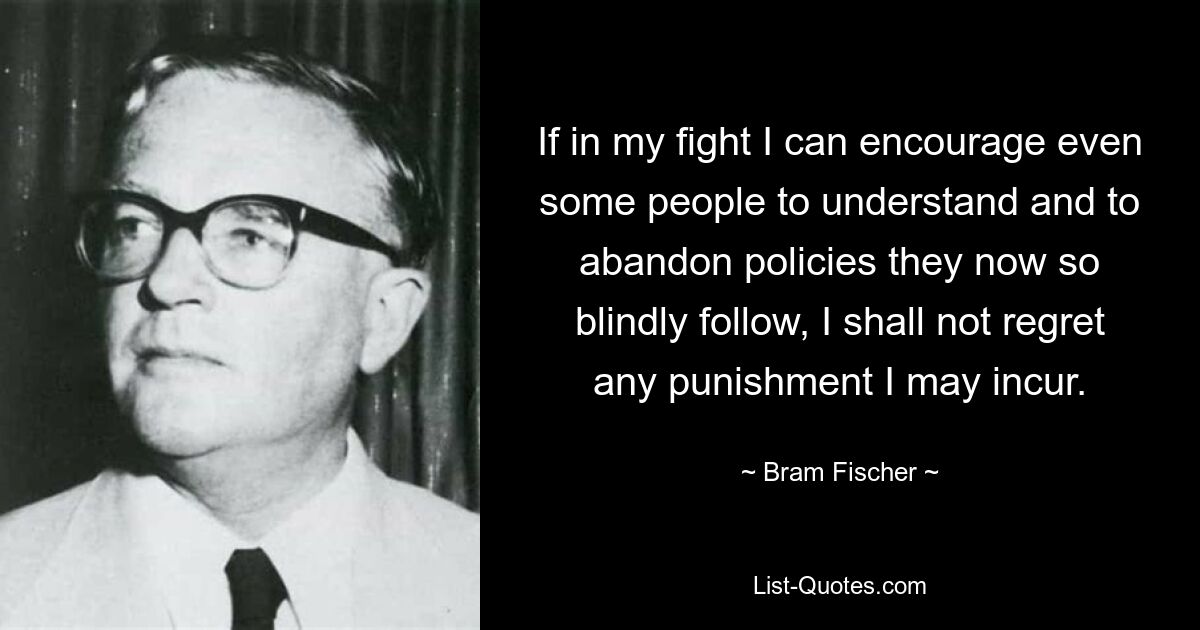 If in my fight I can encourage even some people to understand and to abandon policies they now so blindly follow, I shall not regret any punishment I may incur. — © Bram Fischer