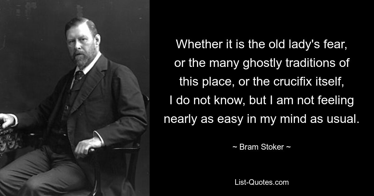 Whether it is the old lady's fear, or the many ghostly traditions of this place, or the crucifix itself, I do not know, but I am not feeling nearly as easy in my mind as usual. — © Bram Stoker