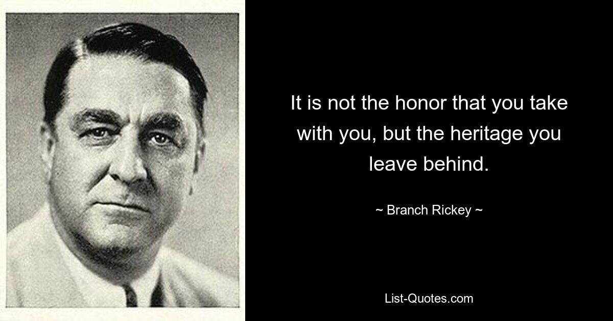 It is not the honor that you take with you, but the heritage you leave behind. — © Branch Rickey