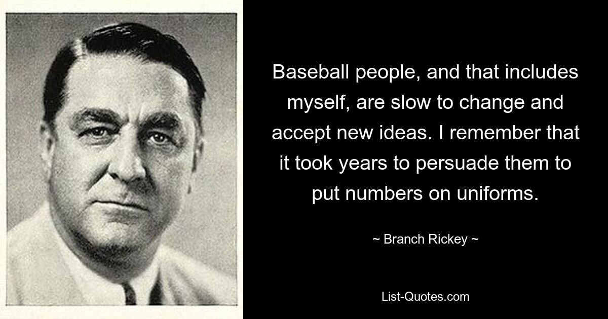 Baseball people, and that includes myself, are slow to change and accept new ideas. I remember that it took years to persuade them to put numbers on uniforms. — © Branch Rickey