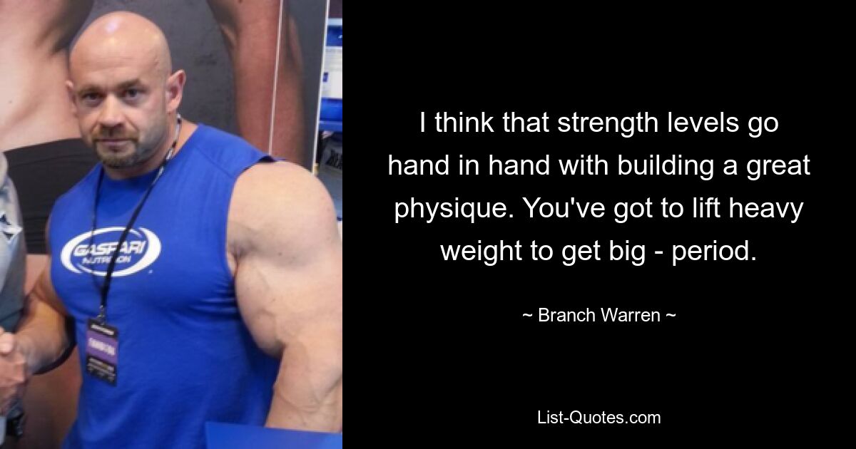 I think that strength levels go hand in hand with building a great physique. You've got to lift heavy weight to get big - period. — © Branch Warren