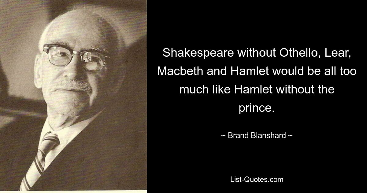 Shakespeare without Othello, Lear, Macbeth and Hamlet would be all too much like Hamlet without the prince. — © Brand Blanshard