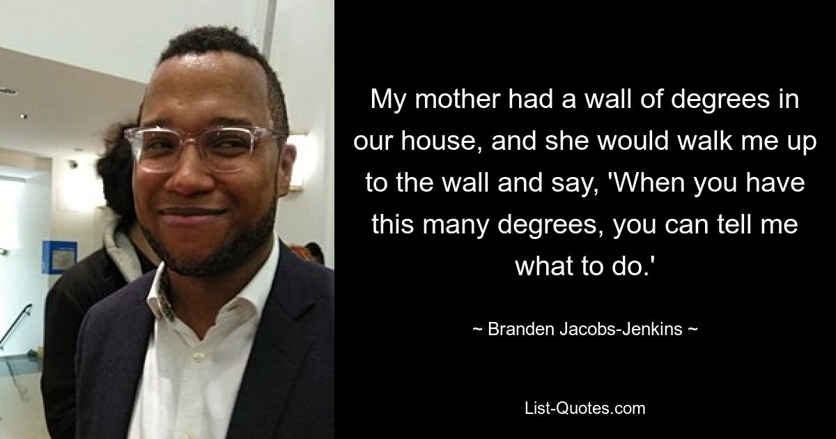 My mother had a wall of degrees in our house, and she would walk me up to the wall and say, 'When you have this many degrees, you can tell me what to do.' — © Branden Jacobs-Jenkins