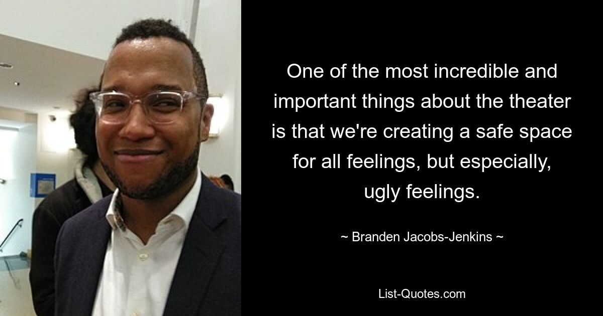 One of the most incredible and important things about the theater is that we're creating a safe space for all feelings, but especially, ugly feelings. — © Branden Jacobs-Jenkins