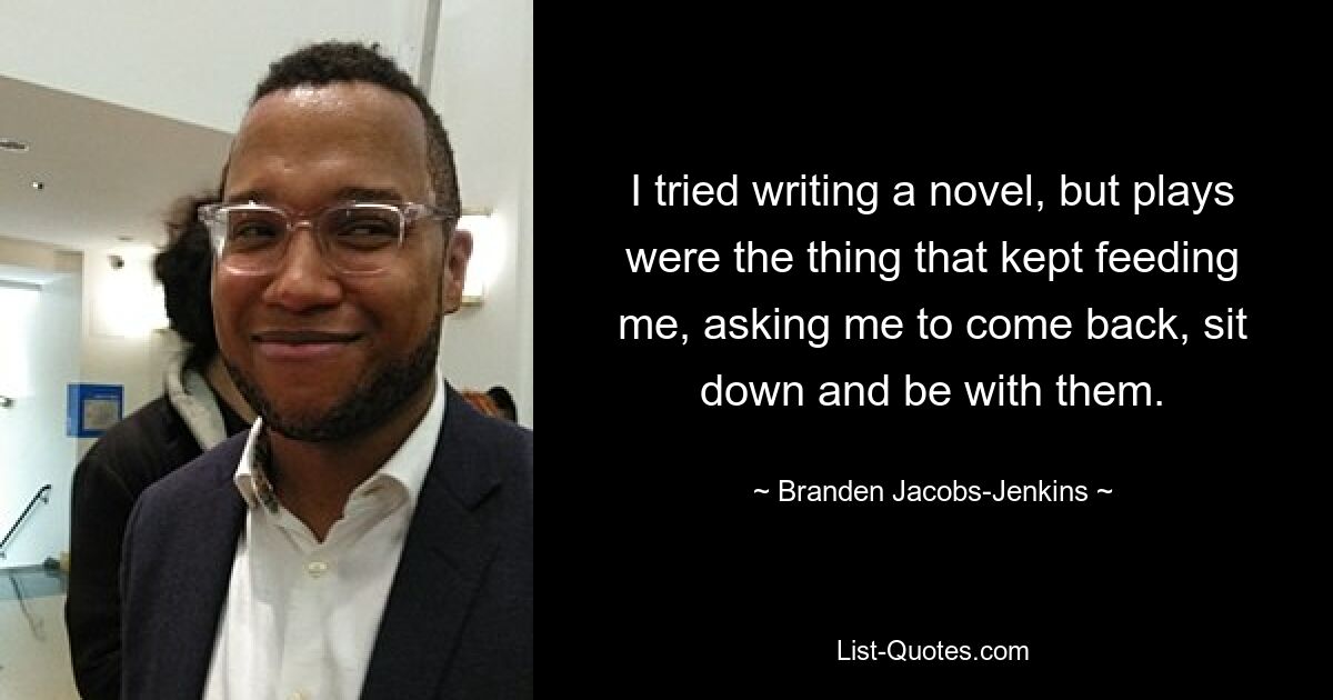 I tried writing a novel, but plays were the thing that kept feeding me, asking me to come back, sit down and be with them. — © Branden Jacobs-Jenkins