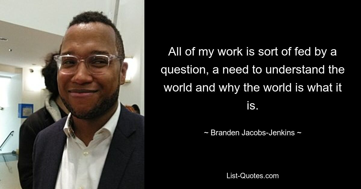 All of my work is sort of fed by a question, a need to understand the world and why the world is what it is. — © Branden Jacobs-Jenkins