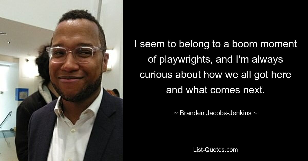 I seem to belong to a boom moment of playwrights, and I'm always curious about how we all got here and what comes next. — © Branden Jacobs-Jenkins