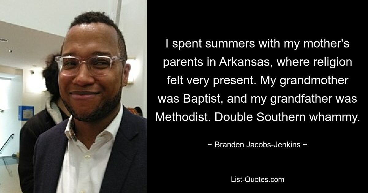 I spent summers with my mother's parents in Arkansas, where religion felt very present. My grandmother was Baptist, and my grandfather was Methodist. Double Southern whammy. — © Branden Jacobs-Jenkins