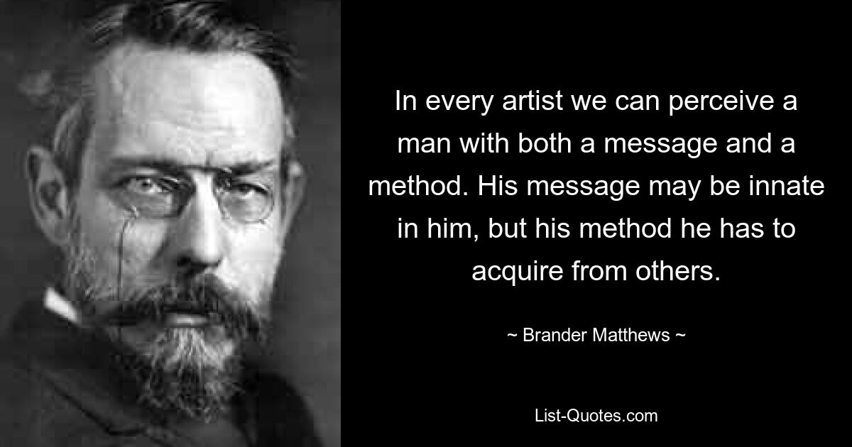 In every artist we can perceive a man with both a message and a method. His message may be innate in him, but his method he has to acquire from others. — © Brander Matthews