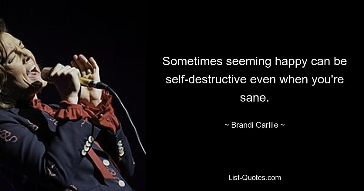 Sometimes seeming happy can be self-destructive even when you're sane. — © Brandi Carlile