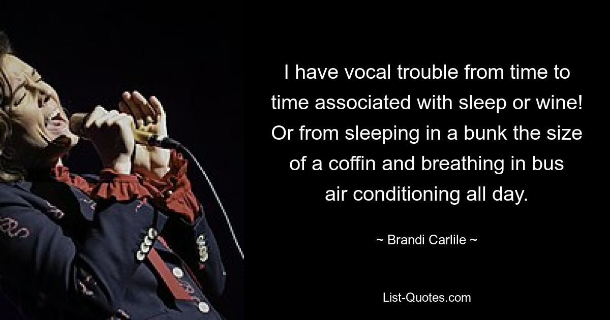 I have vocal trouble from time to time associated with sleep or wine! Or from sleeping in a bunk the size of a coffin and breathing in bus air conditioning all day. — © Brandi Carlile